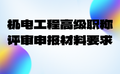 2024年机械标准化技术专业职称申报业绩：机电工程高级职称评审申报材料要求